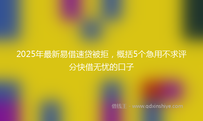 2025年最新易借速贷被拒，概括5个急用不求评分快借无忧的口子