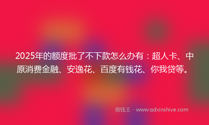 2025年的额度批了不下款怎么办有：超人卡、中原消费金融、安逸花、百度有钱花、你我贷等。