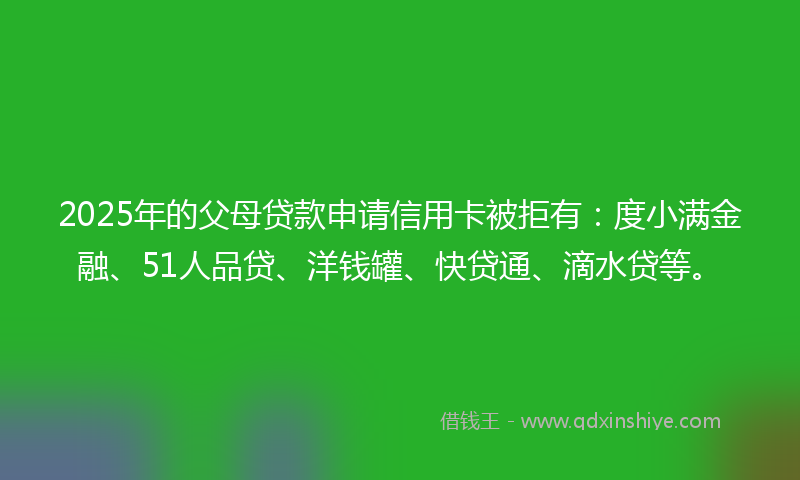 2025年的父母贷款申请信用卡被拒有：度小满金融、51人品贷、洋钱罐、快贷通、滴水贷等。