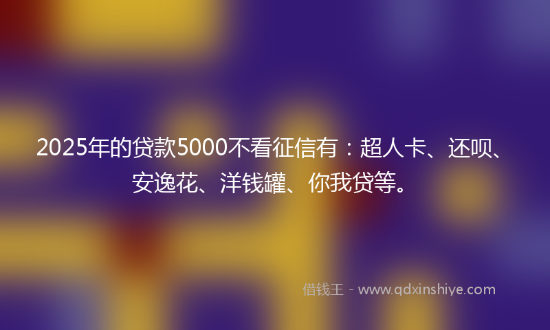 2025年的贷款5000不看征信有：超人卡、还呗、安逸花、洋钱罐、你我贷等。