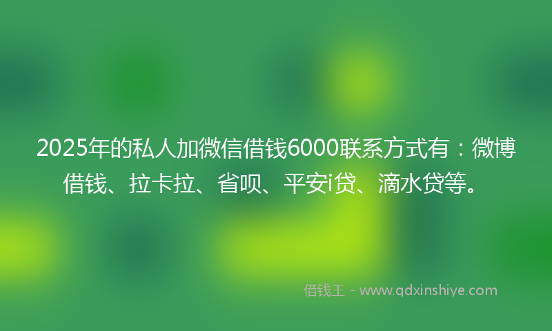 2025年的私人加微信借钱6000联系方式有：微博借钱、拉卡拉、省呗、平安i贷、滴水贷等。
