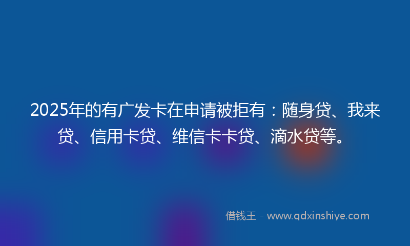 2025年的有广发卡在申请被拒有：随身贷、我来贷、信用卡贷、维信卡卡贷、滴水贷等。