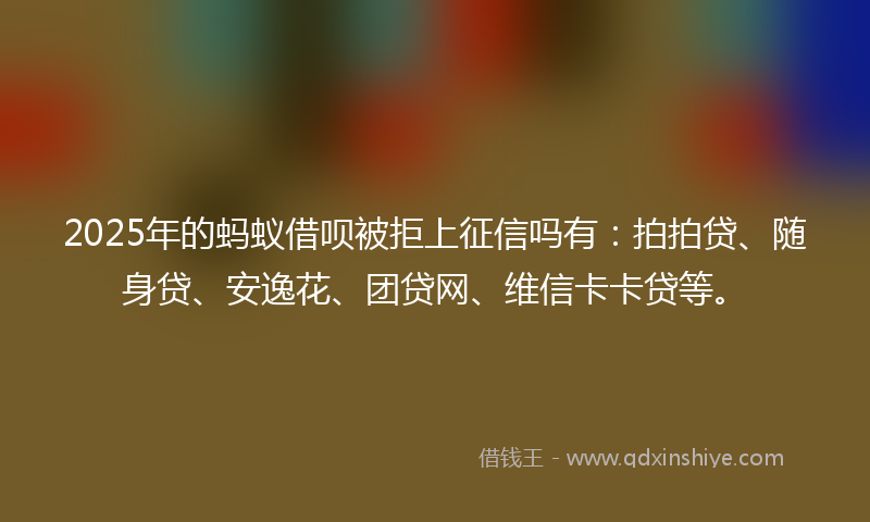 2025年的蚂蚁借呗被拒上征信吗有：拍拍贷、随身贷、安逸花、团贷网、维信卡卡贷等。