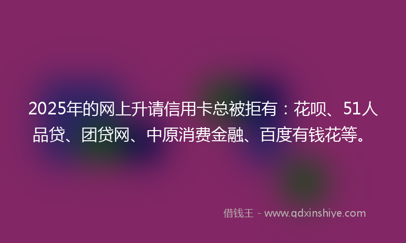 2025年的网上升请信用卡总被拒有：花呗、51人品贷、团贷网、中原消费金融、百度有钱花等。