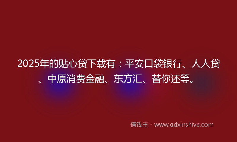 2025年的贴心贷下载有：平安口袋银行、人人贷、中原消费金融、东方汇、替你还等。