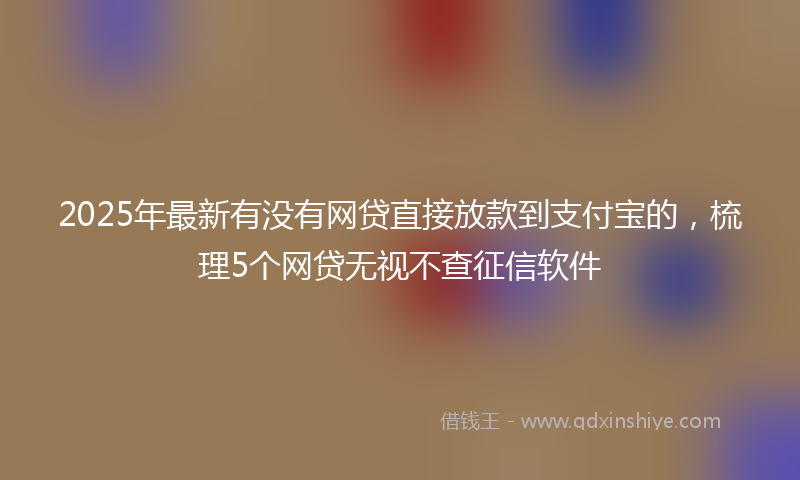 2025年最新有没有网贷直接放款到支付宝的，梳理5个网贷无视不查征信软件