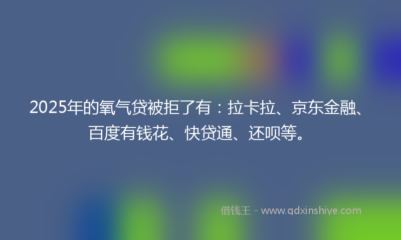 2025年的氧气贷被拒了有：拉卡拉、京东金融、百度有钱花、快贷通、还呗等。