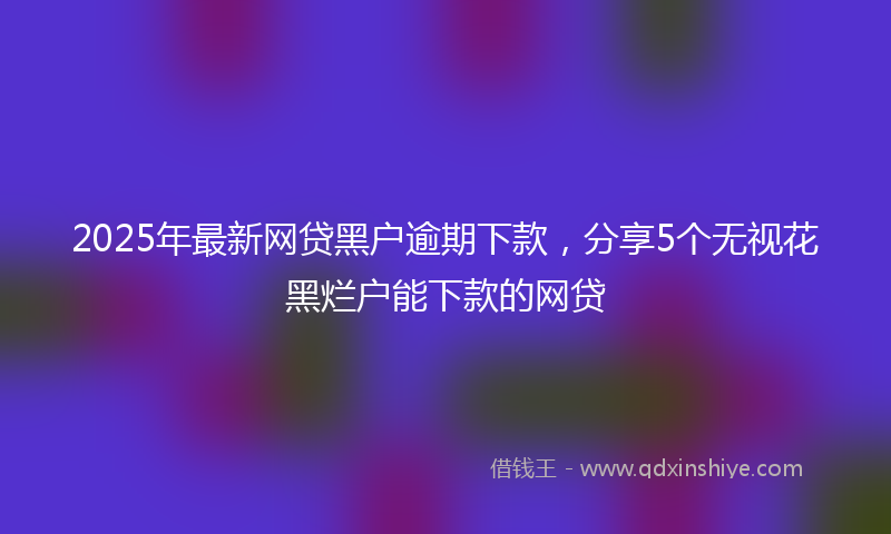 2025年最新网贷黑户逾期下款，分享5个无视花黑烂户能下款的网贷