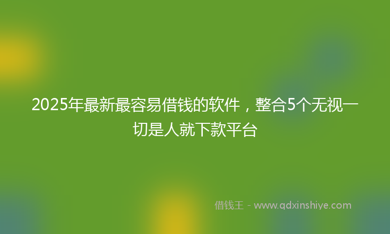 2025年最新最容易借钱的软件，整合5个无视一切是人就下款平台