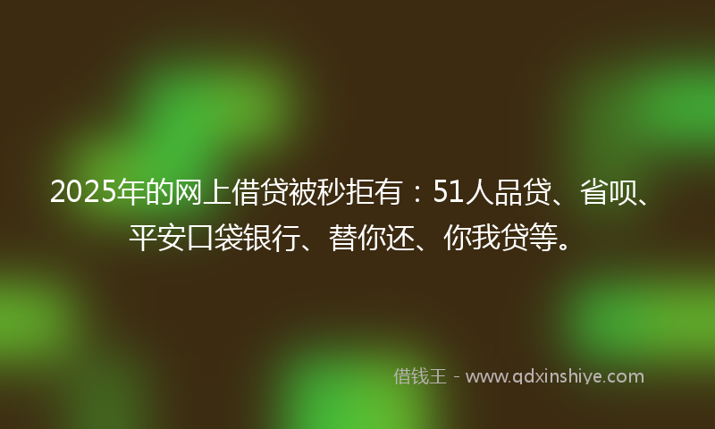 2025年的网上借贷被秒拒有：51人品贷、省呗、平安口袋银行、替你还、你我贷等。