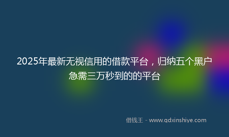 2025年最新无视信用的借款平台，归纳五个黑户急需三万秒到的的平台