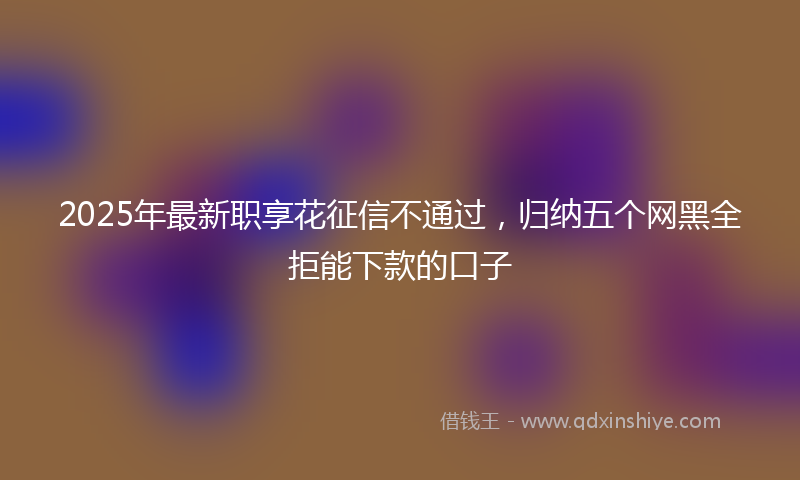 2025年最新职享花征信不通过，归纳五个网黑全拒能下款的口子