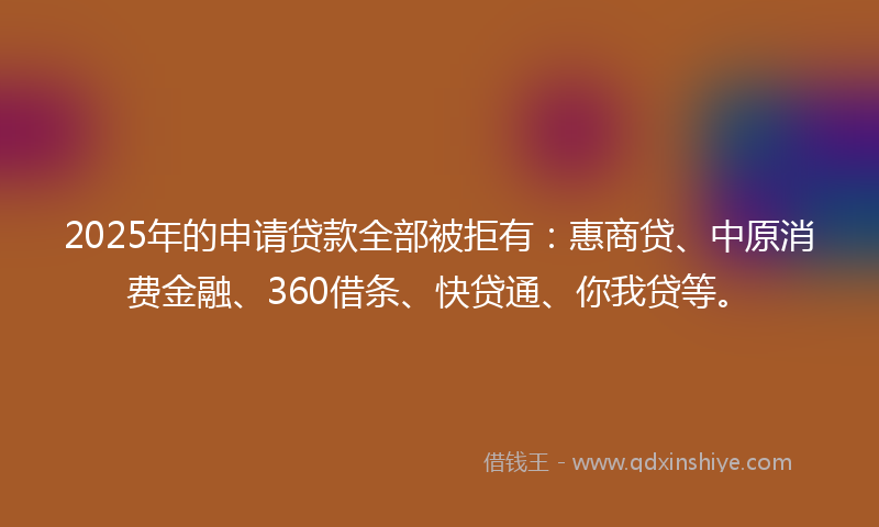 2025年的申请贷款全部被拒有：惠商贷、中原消费金融、360借条、快贷通、你我贷等。