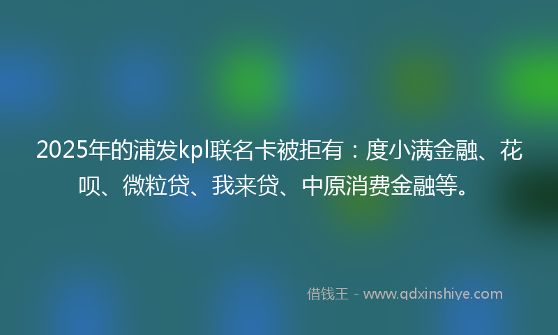 2025年的浦发kpl联名卡被拒有：度小满金融、花呗、微粒贷、我来贷、中原消费金融等。