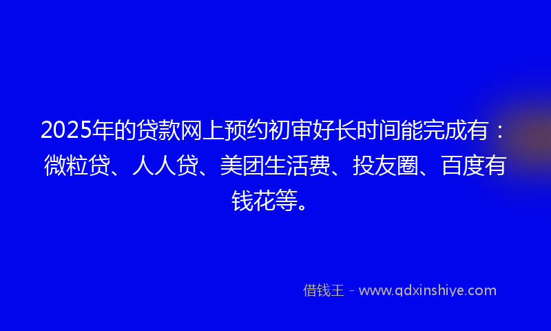 2025年的贷款网上预约初审好长时间能完成有：微粒贷、人人贷、美团生活费、投友圈、百度有钱花等。