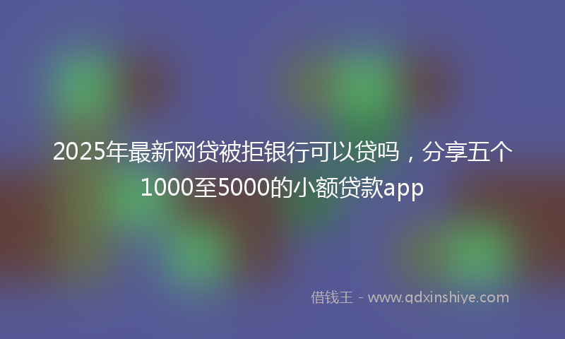 2025年最新网贷被拒银行可以贷吗，分享五个1000至5000的小额贷款app