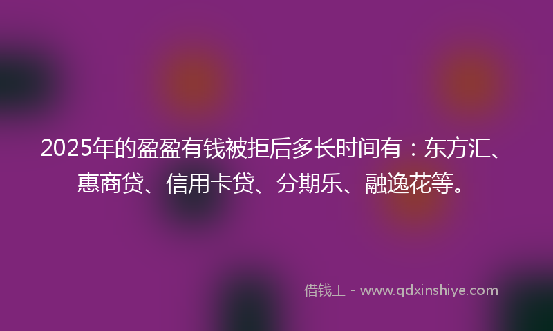 2025年的盈盈有钱被拒后多长时间有：东方汇、惠商贷、信用卡贷、分期乐、融逸花等。