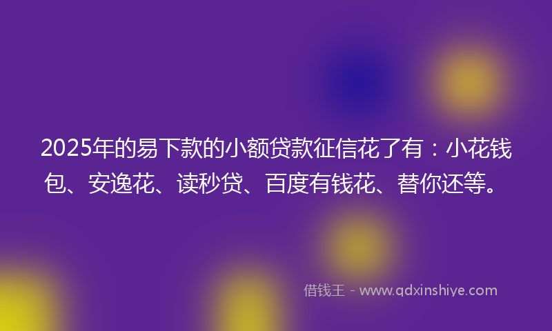 2025年的易下款的小额贷款征信花了有：小花钱包、安逸花、读秒贷、百度有钱花、替你还等。