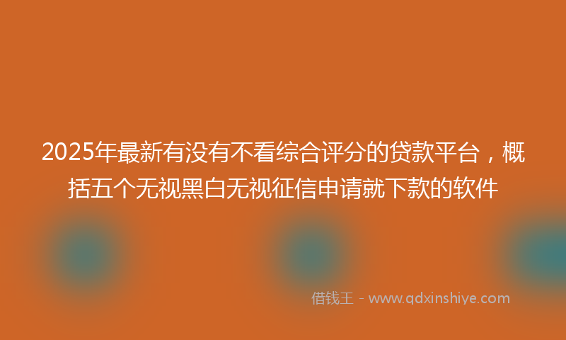 2025年最新有没有不看综合评分的贷款平台，概括五个无视黑白无视征信申请就下款的软件