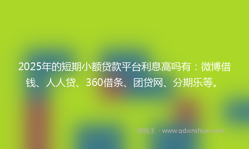 2025年的短期小额贷款平台利息高吗有：微博借钱、人人贷、360借条、团贷网、分期乐等。