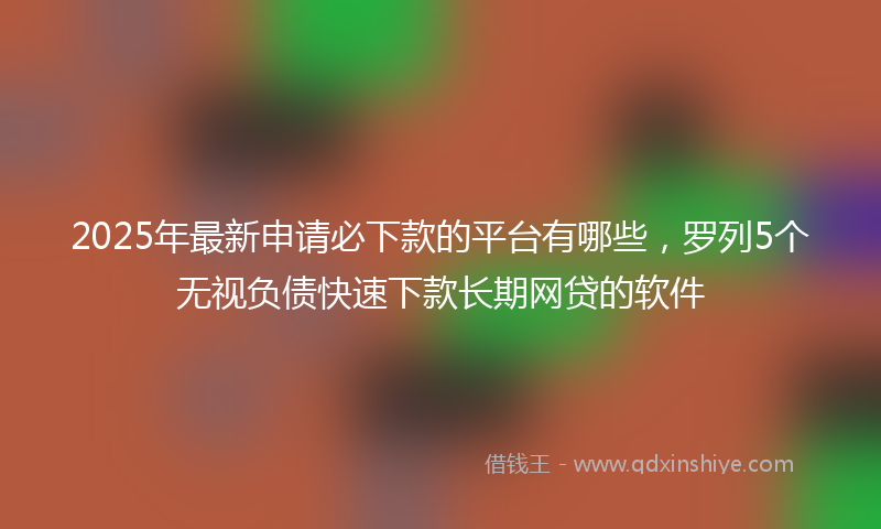 2025年最新申请必下款的平台有哪些，罗列5个无视负债快速下款长期网贷的软件