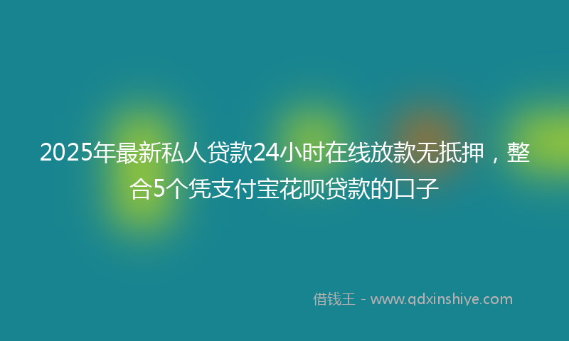 2025年最新私人贷款24小时在线放款无抵押，整合5个凭支付宝花呗贷款的口子