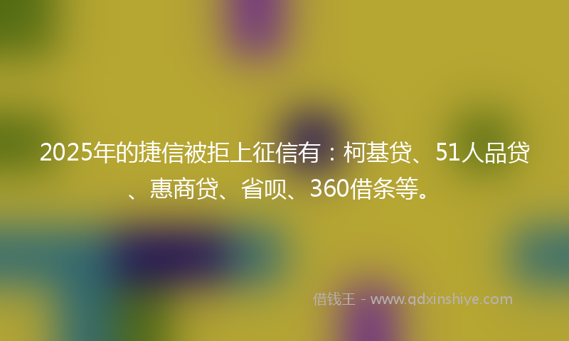 2025年的捷信被拒上征信有：柯基贷、51人品贷、惠商贷、省呗、360借条等。