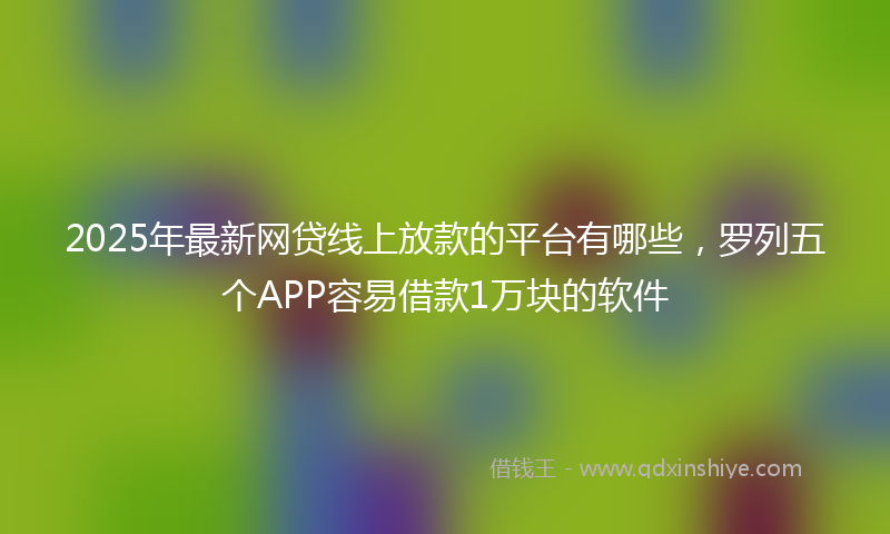 2025年最新网贷线上放款的平台有哪些，罗列五个APP容易借款1万块的软件