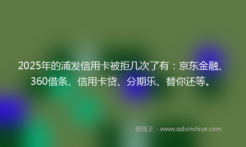 2025年的浦发信用卡被拒几次了有：京东金融、360借条、信用卡贷、分期乐、替你还等。