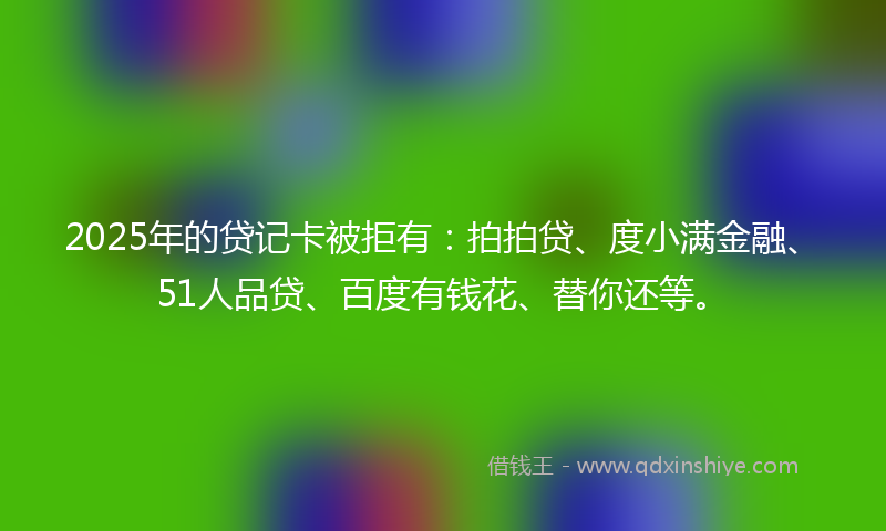 2025年的贷记卡被拒有：拍拍贷、度小满金融、51人品贷、百度有钱花、替你还等。