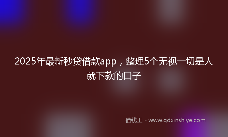 2025年最新秒贷借款app，整理5个无视一切是人就下款的口子