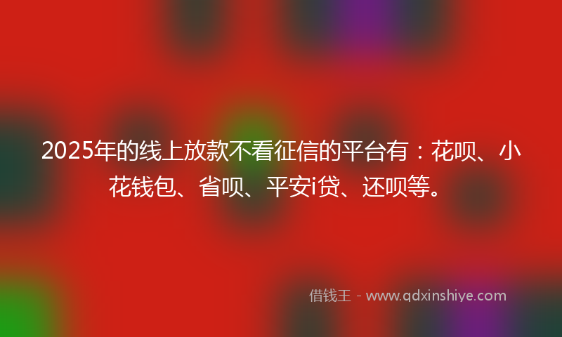 2025年的线上放款不看征信的平台有：花呗、小花钱包、省呗、平安i贷、还呗等。