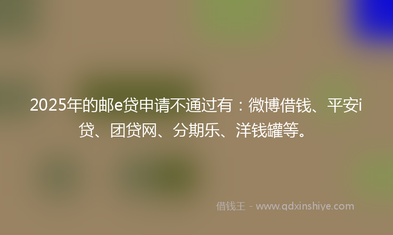 2025年的邮e贷申请不通过有：微博借钱、平安i贷、团贷网、分期乐、洋钱罐等。