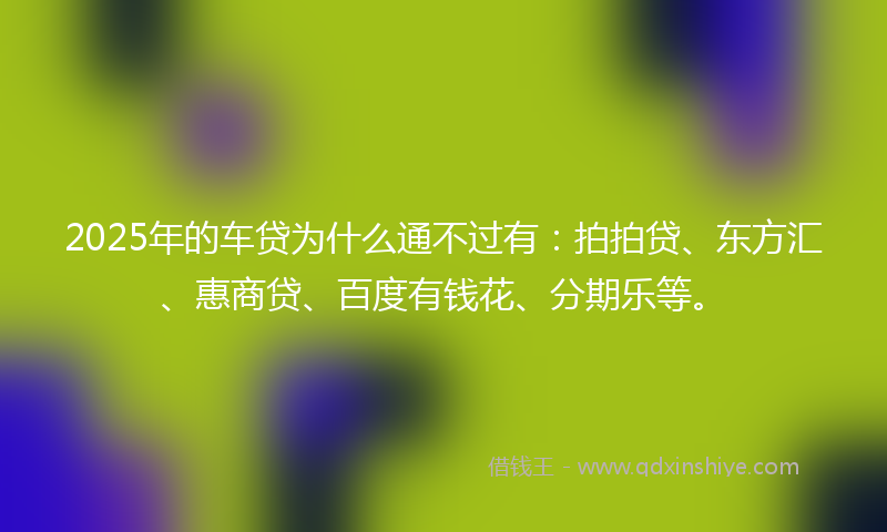 2025年的车贷为什么通不过有：拍拍贷、东方汇、惠商贷、百度有钱花、分期乐等。