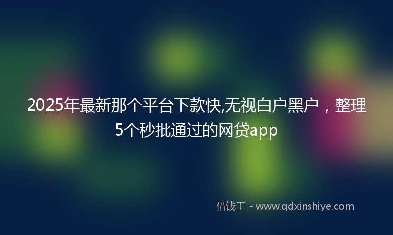 2025年最新那个平台下款快,无视白户黑户，整理5个秒批通过的网贷app