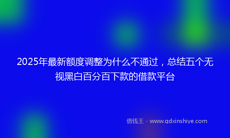 2025年最新额度调整为什么不通过，总结五个无视黑白百分百下款的借款平台