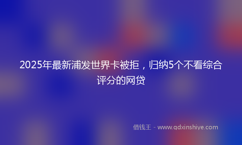 2025年最新浦发世界卡被拒，归纳5个不看综合评分的网贷