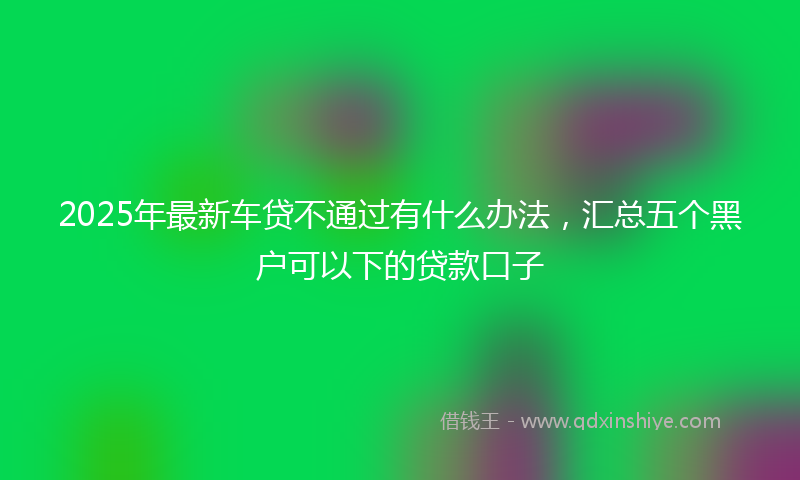 2025年最新车贷不通过有什么办法，汇总五个黑户可以下的贷款口子