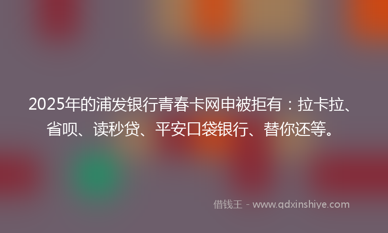2025年的浦发银行青春卡网申被拒有：拉卡拉、省呗、读秒贷、平安口袋银行、替你还等。
