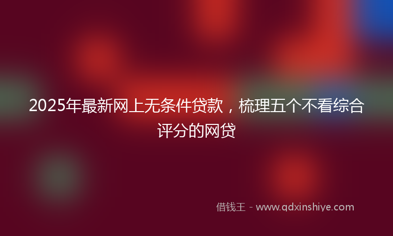 2025年最新网上无条件贷款，梳理五个不看综合评分的网贷