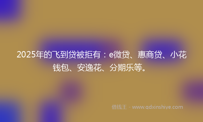 2025年的飞到贷被拒有：e微贷、惠商贷、小花钱包、安逸花、分期乐等。