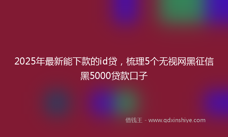 2025年最新能下款的id贷，梳理5个无视网黑征信黑5000贷款口子