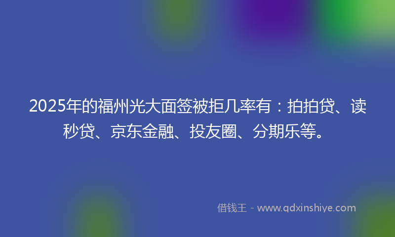 2025年的福州光大面签被拒几率有：拍拍贷、读秒贷、京东金融、投友圈、分期乐等。