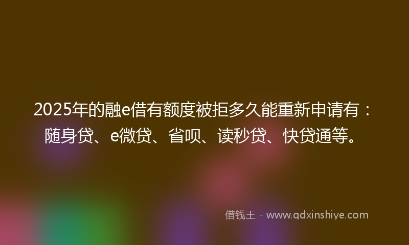 2025年的融e借有额度被拒多久能重新申请有：随身贷、e微贷、省呗、读秒贷、快贷通等。