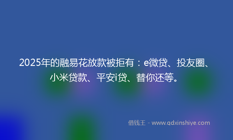 2025年的融易花放款被拒有：e微贷、投友圈、小米贷款、平安i贷、替你还等。