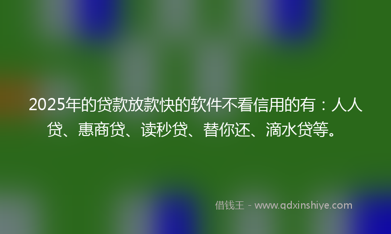 2025年的贷款放款快的软件不看信用的有：人人贷、惠商贷、读秒贷、替你还、滴水贷等。