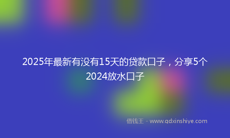 2025年最新有没有15天的贷款口子，分享5个2024放水口子