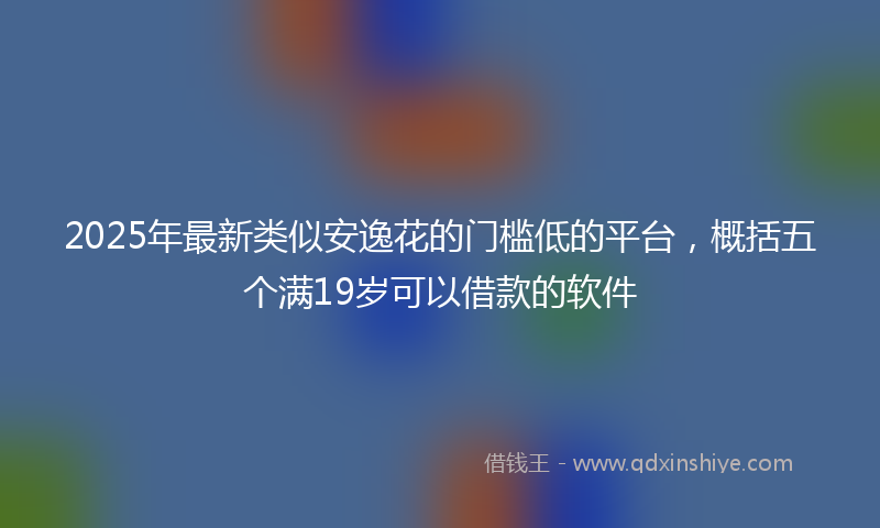 2025年最新类似安逸花的门槛低的平台，概括五个满19岁可以借款的软件