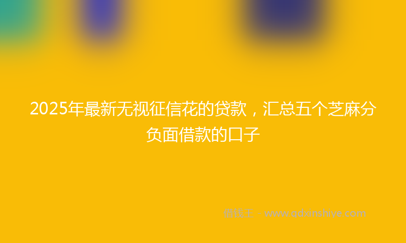 2025年最新无视征信花的贷款，汇总五个芝麻分负面借款的口子