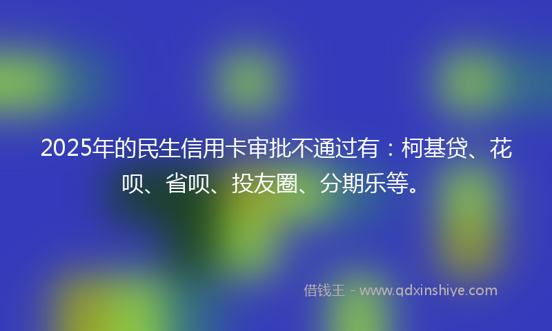 2025年的民生信用卡审批不通过有：柯基贷、花呗、省呗、投友圈、分期乐等。